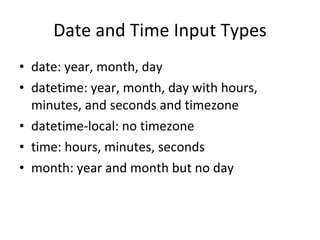 Date and Time Input Types date: year, month, day datetime: year, month, day with hours, minutes, and seconds and timezone datetime-local: no timezone time: hours, minutes, seconds month: year and month but no day 