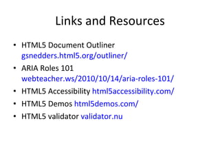 Links and Resources HTML5 Document Outliner  gsnedders.html5.org/outliner/ ARIA Roles 101 webteacher.ws/2010/10/14/aria-roles-101/ HTML5 Accessibility  html5accessibility.com/ HTML5 Demos  html5demos.com/ HTML5 validator  validator.nu 