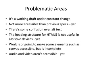 Problematic Areas It's a working draft under constant change Not more accessible than previous specs – yet There's some confusion over alt text The heading structure for HTML5 is not useful in assistive devices - yet Work is ongoing to make some elements such as canvas accessible, but is incomplete Audio and video aren't accessible - yet 