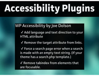 Accessibility Plugins
WP Accessibility by Joe Dolson
✓ Add language and text direction to your
HTML attribute
✓ Remove the target attribute from links.
✓ Force a search page error when a search
is made with an empty text string. (If your
theme has a search.php template.)
✓ Remove tabindex from elements that
are focusable.
 