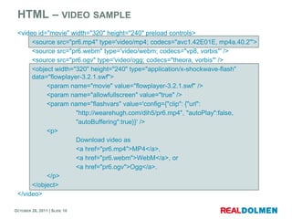HTML – VIDEO SAMPLE
 <video id="movie" width="320" height="240" preload controls>
      <source src="pr6.mp4" type='video/mp4; codecs="avc1.42E01E, mp4a.40.2"'>
      <source src="pr6.webm" type='video/webm; codecs="vp8, vorbis"' />
      <source src="pr6.ogv" type='video/ogg; codecs="theora, vorbis"' />
      <object width="320" height="240" type="application/x-shockwave-flash"
      data="flowplayer-3.2.1.swf">
           <param name="movie" value="flowplayer-3.2.1.swf" />
           <param name="allowfullscreen" value="true" />
           <param name="flashvars" value='config={"clip": {"url":
                     "http://wearehugh.com/dih5/pr6.mp4", "autoPlay":false,
                     "autoBuffering":true}}' />
           <p>
                     Download video as
                     <a href="pr6.mp4">MP4</a>,
                     <a href="pr6.webm">WebM</a>, or
                     <a href="pr6.ogv">Ogg</a>.
           </p>
      </object>
 </video>

OCTOBER 26, 2011 | SLIDE 10
 