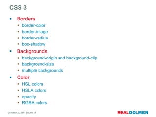 CSS 3
        Borders
            border-color
            border-image
            border-radius
            box-shadow
        Backgrounds
          background-origin and background-clip
          background-size
          multiple backgrounds
        Color
            HSL colors
            HSLA colors
            opacity
            RGBA colors

OCTOBER 26, 2011 | SLIDE 13
 
