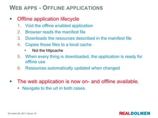 WEB APPS - OFFLINE APPLICATIONS
        Offline application lifecycle
         1.     Visit the offline enabled application
         2.     Browser reads the manifest file
         3.     Downloads the resources described in the manifest file
         4.     Copies those files to a local cache
                      Not the httpcache
         5. When every thing is downloaded, the application is ready for
            offline use
         6. Resources automatically updated when changed


        The web application is now on- and offline available.
          Navigate to the url in both cases




OCTOBER 26, 2011 | SLIDE 18
 