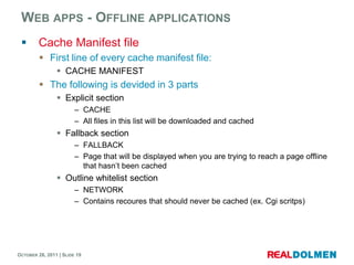 WEB APPS - OFFLINE APPLICATIONS
        Cache Manifest file
          First line of every cache manifest file:
                 CACHE MANIFEST
          The following is devided in 3 parts
                 Explicit section
                        – CACHE
                        – All files in this list will be downloaded and cached
                 Fallback section
                        – FALLBACK
                        – Page that will be displayed when you are trying to reach a page offline
                          that hasn’t been cached
                 Outline whitelist section
                        – NETWORK
                        – Contains recoures that should never be cached (ex. Cgi scritps)




OCTOBER 26, 2011 | SLIDE 19
 