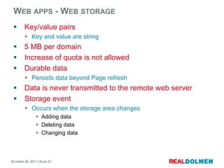 WEB APPS - WEB STORAGE
        Key/value pairs
          Key and value are string
        5 MB per domain
        Increase of quota is not allowed
        Durable data
          Persists data beyond Page refresh
        Data is never transmitted to the remote web server
        Storage event
          Occurs when the storage area changes
                 Adding data
                 Deleting data
                 Changing data



OCTOBER 26, 2011 | SLIDE 21
 