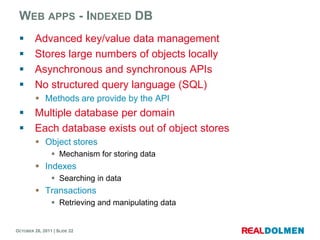 WEB APPS - INDEXED DB
        Advanced key/value data management
        Stores large numbers of objects locally
        Asynchronous and synchronous APIs
        No structured query language (SQL)
          Methods are provide by the API
        Multiple database per domain
        Each database exists out of object stores
          Object stores
                 Mechanism for storing data
          Indexes
                 Searching in data
          Transactions
                 Retrieving and manipulating data


OCTOBER 26, 2011 | SLIDE 22
 