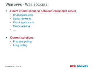 WEB APPS - WEB SOCKETS
        Direct communication between client and server
            Chat applications
            Social networks
            Cloud applications
            Online gaming
            …


        Current solutions
          Frequent polling
          Long polling




OCTOBER 26, 2011 | SLIDE 24
 