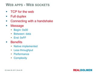 WEB APPS - WEB SOCKETS
        TCP for the web
        Full duplex
        Connecting with a handshake
        Message
          Begin: 0x00
          Between: data
          End: 0xFF
        Benefits
            Native implemented
            Less throughput
            Performance
            Complexity



OCTOBER 26, 2011 | SLIDE 26
 