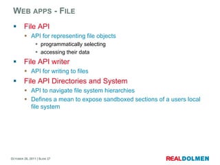 WEB APPS - FILE
        File API
          API for representing file objects
                 programmatically selecting
                 accessing their data
        File API writer
          API for writing to files
        File API Directories and System
          API to navigate file system hierarchies
          Defines a mean to expose sandboxed sections of a users local
           file system




OCTOBER 26, 2011 | SLIDE 27
 