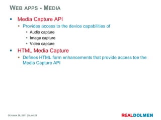 WEB APPS - MEDIA
        Media Capture API
          Provides access to the device capabilities of
                 Audio capture
                 Image capture
                 Video capture
        HTML Media Capture
          Defines HTML form enhancements that provide access toe the
           Media Capture API




OCTOBER 26, 2011 | SLIDE 28
 