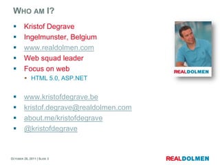 WHO AM I?
        Kristof Degrave
        Ingelmunster, Belgium
        www.realdolmen.com
        Web squad leader
        Focus on web
          HTML 5.0, ASP.NET


        www.kristofdegrave.be
        kristof.degrave@realdolmen.com
        about.me/kristofdegrave
        @kristofdegrave


OCTOBER 26, 2011 | SLIDE 3
 