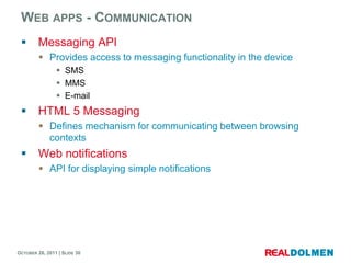 WEB APPS - COMMUNICATION
        Messaging API
          Provides access to messaging functionality in the device
                 SMS
                 MMS
                 E-mail
        HTML 5 Messaging
          Defines mechanism for communicating between browsing
           contexts
        Web notifications
          API for displaying simple notifications




OCTOBER 26, 2011 | SLIDE 30
 