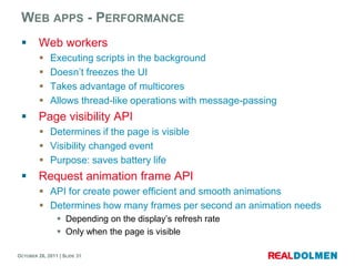 WEB APPS - PERFORMANCE
        Web workers
            Executing scripts in the background
            Doesn’t freezes the UI
            Takes advantage of multicores
            Allows thread-like operations with message-passing
        Page visibility API
          Determines if the page is visible
          Visibility changed event
          Purpose: saves battery life
        Request animation frame API
          API for create power efficient and smooth animations
          Determines how many frames per second an animation needs
                 Depending on the display’s refresh rate
                 Only when the page is visible

OCTOBER 26, 2011 | SLIDE 31
 