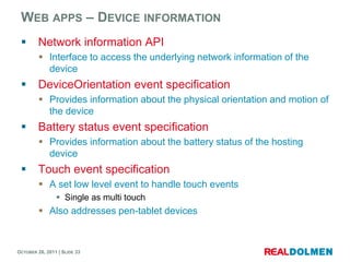 WEB APPS – DEVICE INFORMATION
        Network information API
          Interface to access the underlying network information of the
           device
        DeviceOrientation event specification
          Provides information about the physical orientation and motion of
           the device
        Battery status event specification
          Provides information about the battery status of the hosting
           device
        Touch event specification
          A set low level event to handle touch events
                 Single as multi touch
          Also addresses pen-tablet devices



OCTOBER 26, 2011 | SLIDE 33
 