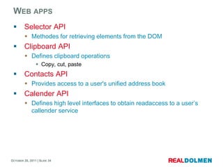 WEB APPS
        Selector API
          Methodes for retrieving elements from the DOM
        Clipboard API
          Defines clipboard operations
                 Copy, cut, paste
        Contacts API
          Provides access to a user's unified address book
        Calender API
          Defines high level interfaces to obtain readaccess to a user’s
           callender service




OCTOBER 26, 2011 | SLIDE 34
 