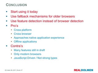 CONCLUSION
        Start using it today
        Use fallback mechanisms for older browsers
        Use feature detection instead of browser detection
        Pro’s
            Cross platform
            Cross browser
            Approaches native application experience
            Offline applications
        Contra’s
          Many features still in draft
          Only modern browsers
          JavaScript Driven / Not strong types



OCTOBER 26, 2011 | SLIDE 37
 