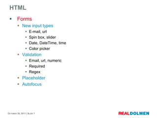 HTML
        Forms
          New input types
                   E-mail, url
                   Spin box, slider
                   Date, DateTime, time
                   Color picker
          Validation
                 Email, url, numeric
                 Required
                 Regex
          Placeholder
          Autofocus




OCTOBER 26, 2011 | SLIDE 7
 