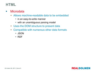 HTML
        Microdata
          Allows machine-readable data to be embedded
                 in an easy-to-write manner
                 with an unambiguous parsing model
          Uses the DOM structure to present data
          Compatible with numerous other data formats
                 JSON
                 RDF




OCTOBER 26, 2011 | SLIDE 8
 