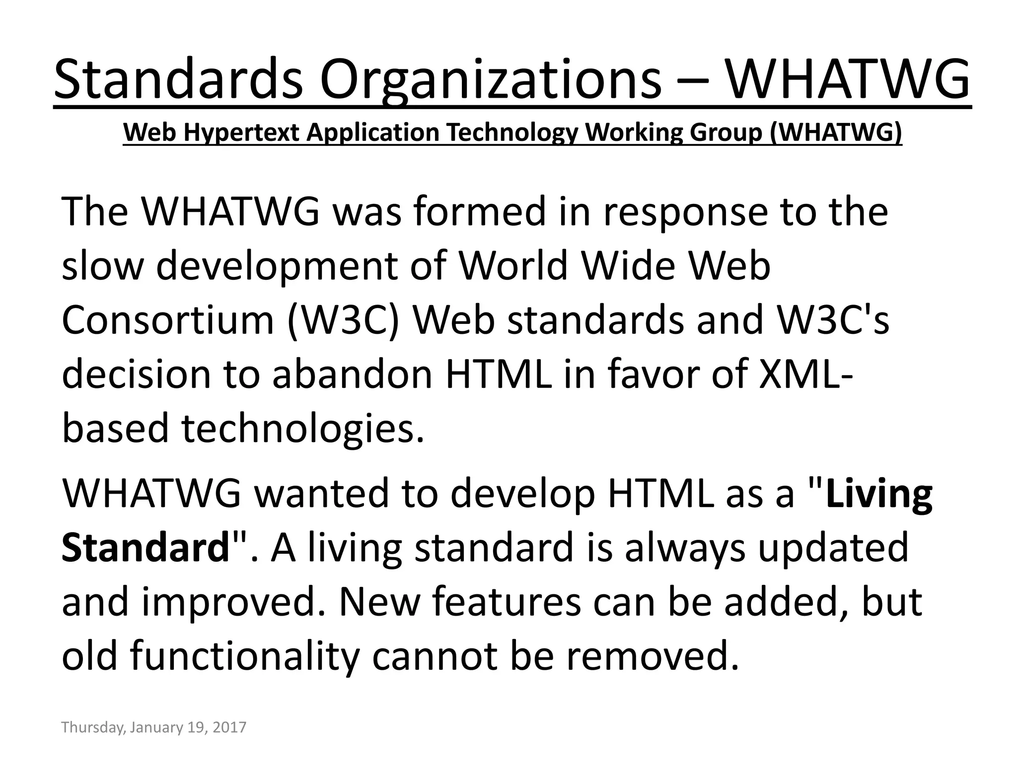 Standards Organizations – WHATWG
Web Hypertext Application Technology Working Group (WHATWG)
The WHATWG was formed in response to the
slow development of World Wide Web
Consortium (W3C) Web standards and W3C's
decision to abandon HTML in favor of XML-
based technologies.
WHATWG wanted to develop HTML as a "Living
Standard". A living standard is always updated
and improved. New features can be added, but
old functionality cannot be removed.
Thursday, January 19, 2017
 
