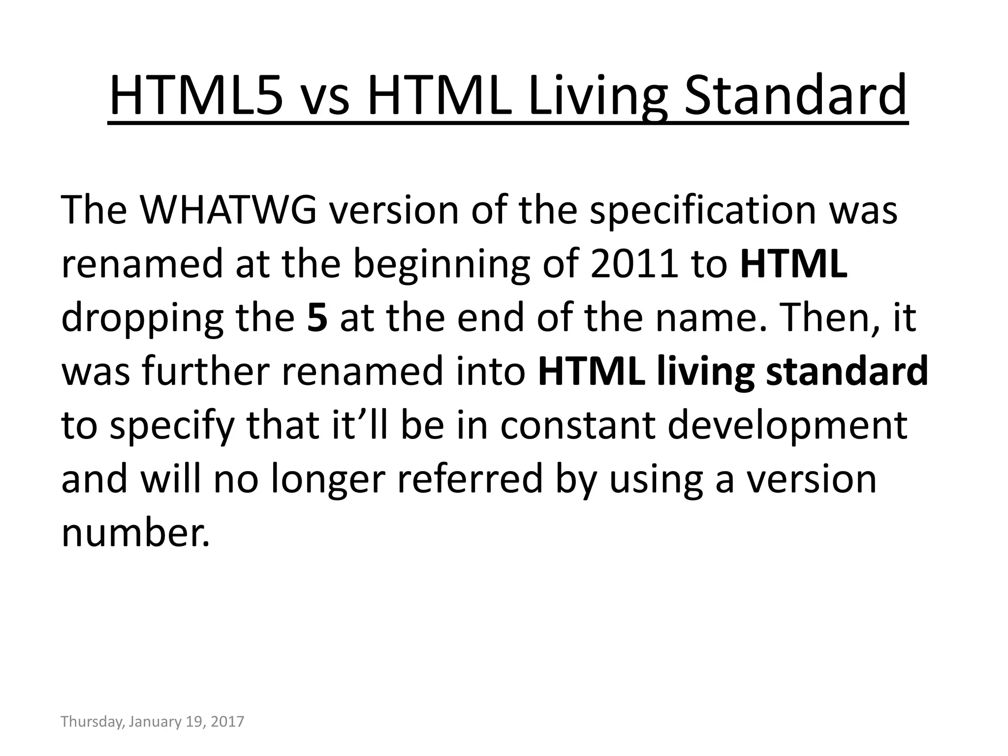 HTML5 vs HTML Living Standard
The WHATWG version of the specification was
renamed at the beginning of 2011 to HTML
dropping the 5 at the end of the name. Then, it
was further renamed into HTML living standard
to specify that it’ll be in constant development
and will no longer referred by using a version
number.
Thursday, January 19, 2017
 