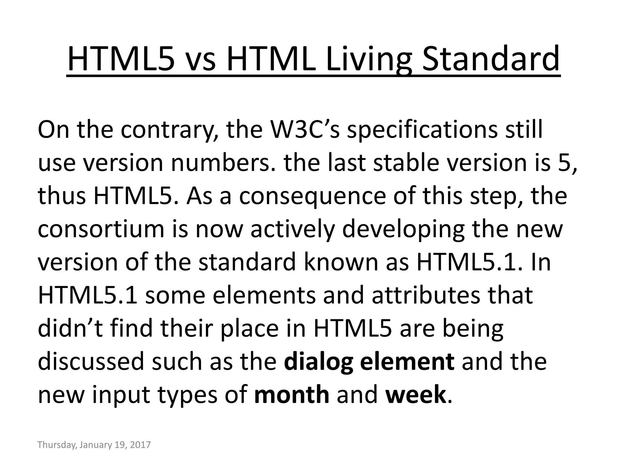 HTML5 vs HTML Living Standard
On the contrary, the W3C’s specifications still
use version numbers. the last stable version is 5,
thus HTML5. As a consequence of this step, the
consortium is now actively developing the new
version of the standard known as HTML5.1. In
HTML5.1 some elements and attributes that
didn’t find their place in HTML5 are being
discussed such as the dialog element and the
new input types of month and week.
Thursday, January 19, 2017
 