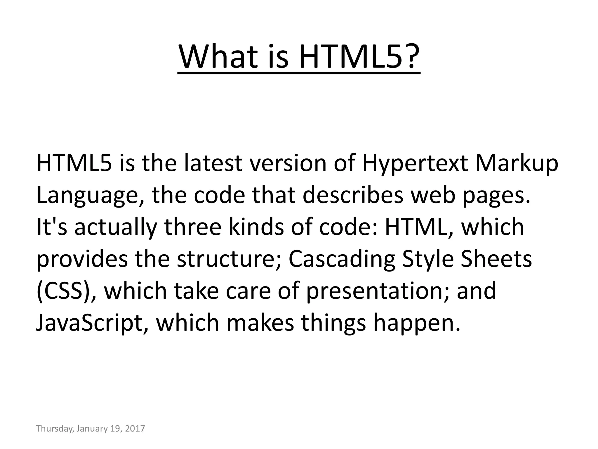 What is HTML5?
HTML5 is the latest version of Hypertext Markup
Language, the code that describes web pages.
It's actually three kinds of code: HTML, which
provides the structure; Cascading Style Sheets
(CSS), which take care of presentation; and
JavaScript, which makes things happen.
Thursday, January 19, 2017
 