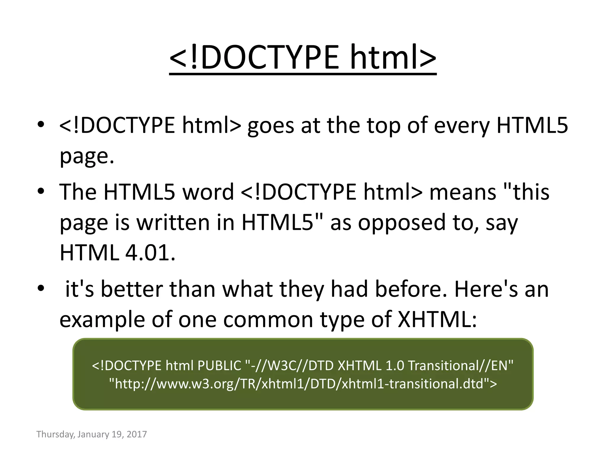 <!DOCTYPE html>
• <!DOCTYPE html> goes at the top of every HTML5
page.
• The HTML5 word <!DOCTYPE html> means "this
page is written in HTML5" as opposed to, say
HTML 4.01.
• it's better than what they had before. Here's an
example of one common type of XHTML:
Thursday, January 19, 2017
<!DOCTYPE html PUBLIC "-//W3C//DTD XHTML 1.0 Transitional//EN"
"http://www.w3.org/TR/xhtml1/DTD/xhtml1-transitional.dtd">
 