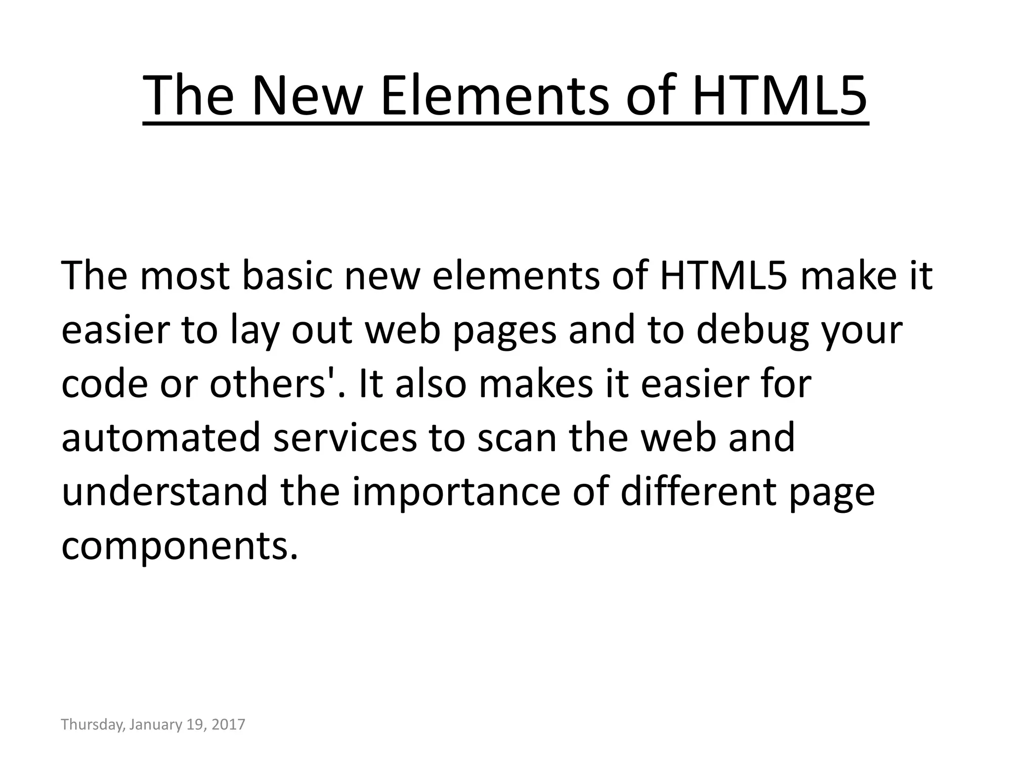 The New Elements of HTML5
The most basic new elements of HTML5 make it
easier to lay out web pages and to debug your
code or others'. It also makes it easier for
automated services to scan the web and
understand the importance of different page
components.
Thursday, January 19, 2017
 