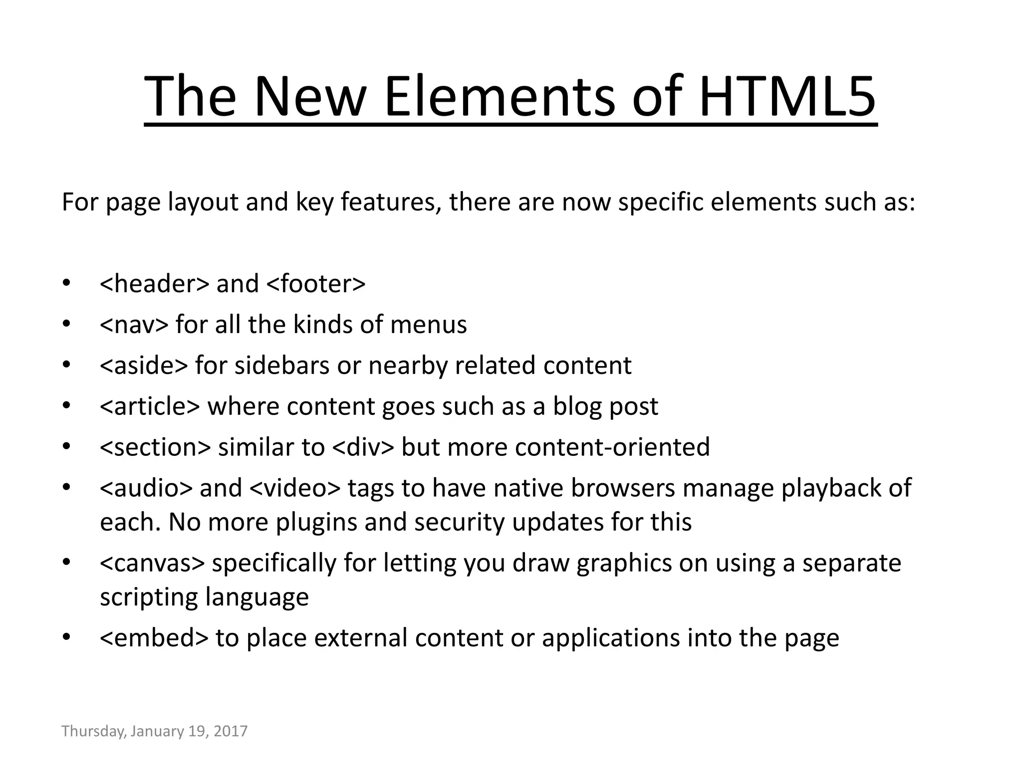 The New Elements of HTML5
For page layout and key features, there are now specific elements such as:
• <header> and <footer>
• <nav> for all the kinds of menus
• <aside> for sidebars or nearby related content
• <article> where content goes such as a blog post
• <section> similar to <div> but more content-oriented
• <audio> and <video> tags to have native browsers manage playback of
each. No more plugins and security updates for this
• <canvas> specifically for letting you draw graphics on using a separate
scripting language
• <embed> to place external content or applications into the page
Thursday, January 19, 2017
 