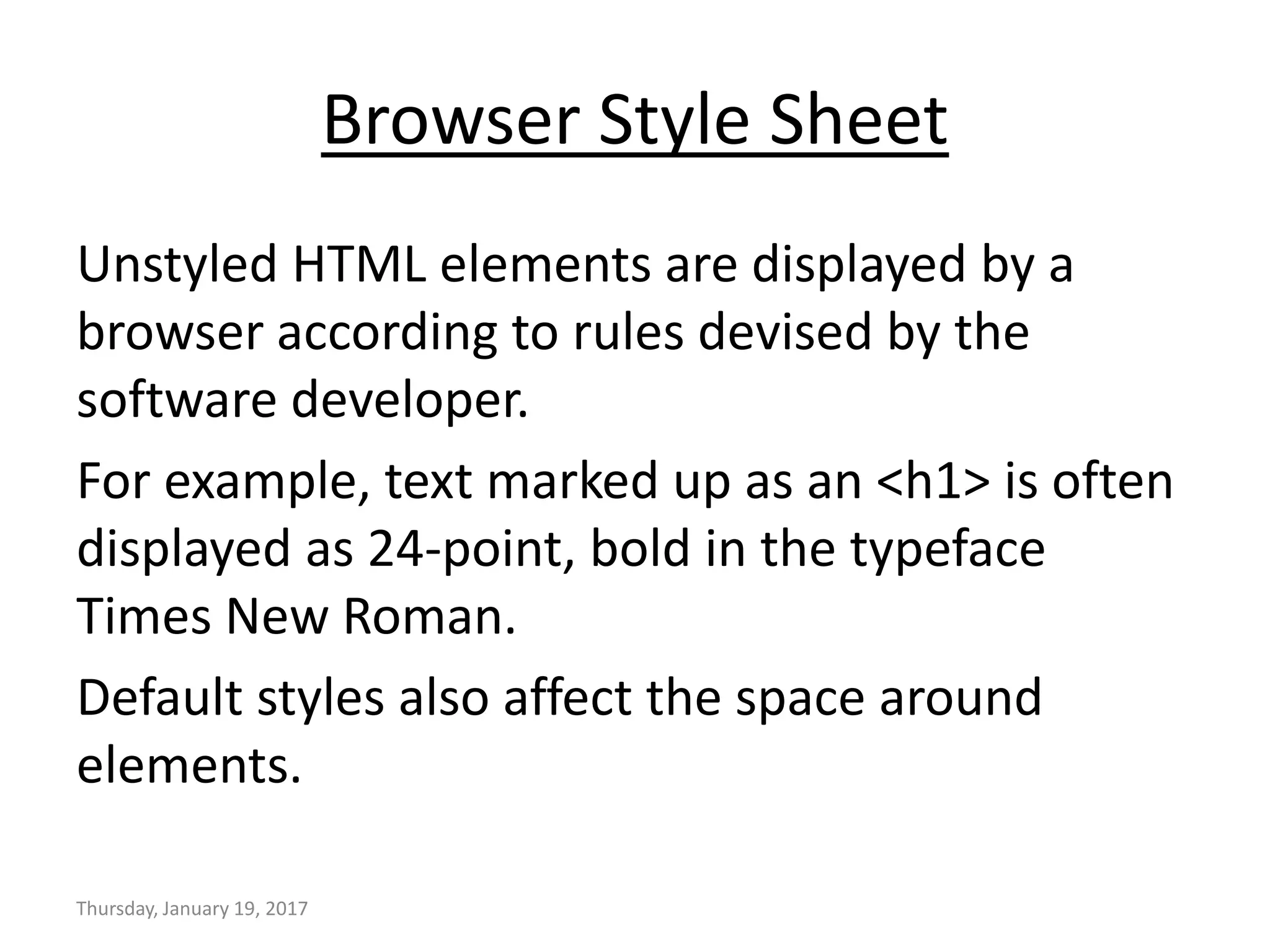 Browser Style Sheet
Unstyled HTML elements are displayed by a
browser according to rules devised by the
software developer.
For example, text marked up as an <h1> is often
displayed as 24-point, bold in the typeface
Times New Roman.
Default styles also affect the space around
elements.
Thursday, January 19, 2017
 