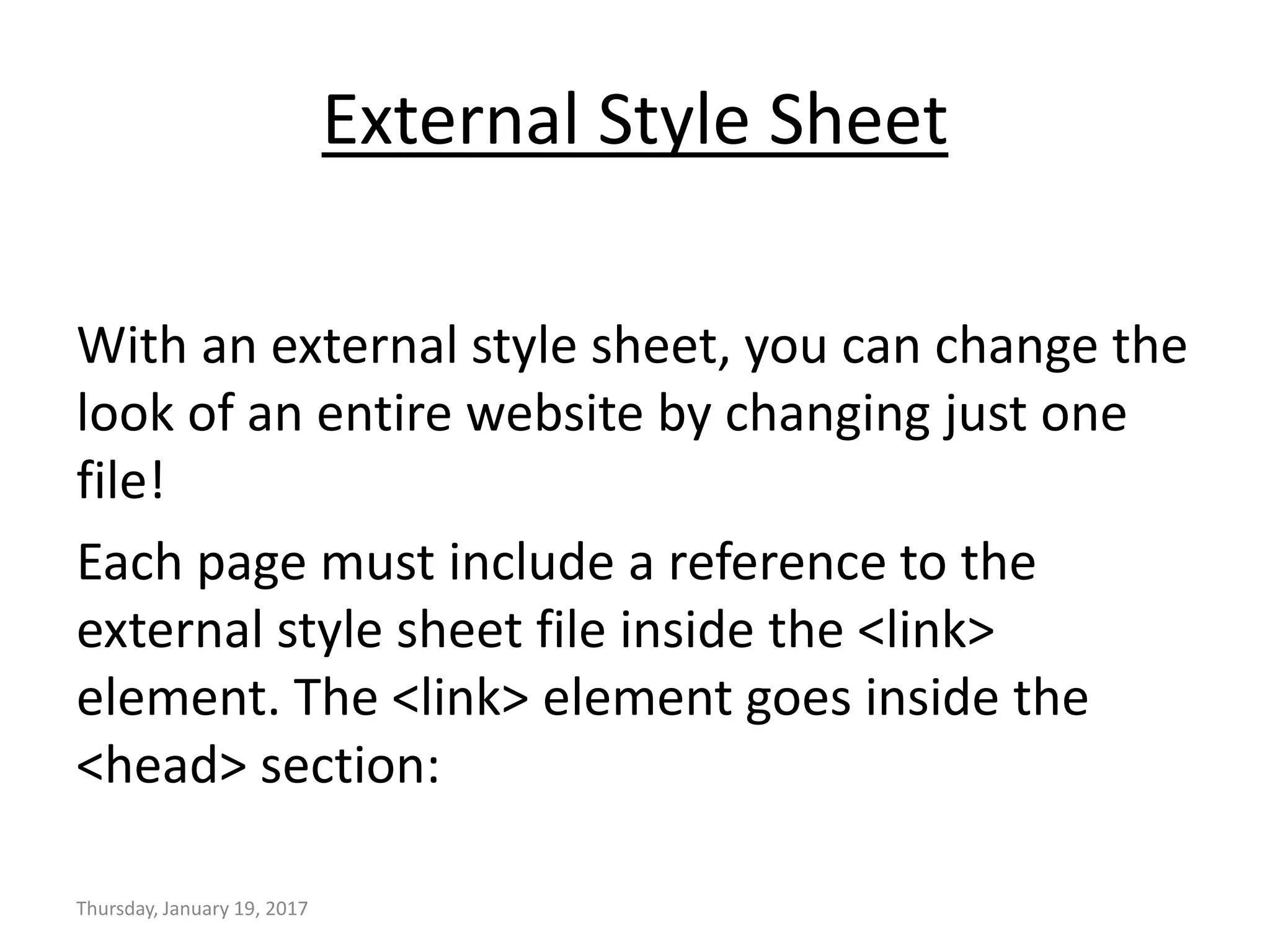 External Style Sheet
With an external style sheet, you can change the
look of an entire website by changing just one
file!
Each page must include a reference to the
external style sheet file inside the <link>
element. The <link> element goes inside the
<head> section:
Thursday, January 19, 2017
 