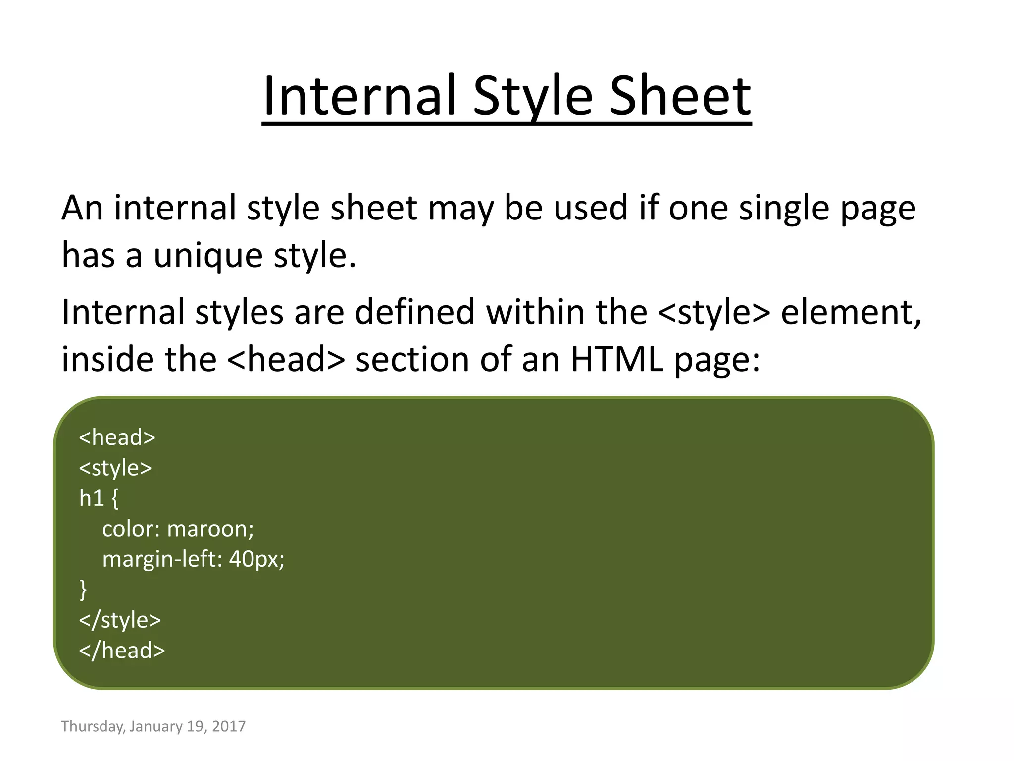 Internal Style Sheet
An internal style sheet may be used if one single page
has a unique style.
Internal styles are defined within the <style> element,
inside the <head> section of an HTML page:
Thursday, January 19, 2017
<head>
<style>
h1 {
color: maroon;
margin-left: 40px;
}
</style>
</head>
 