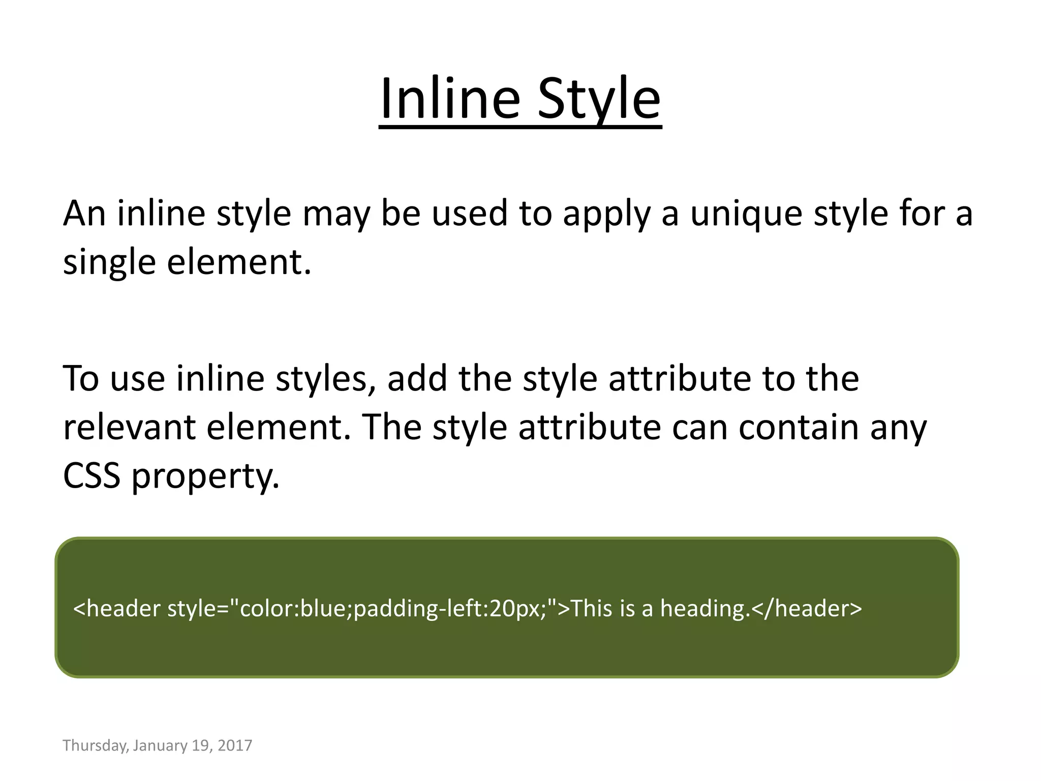 Inline Style
An inline style may be used to apply a unique style for a
single element.
To use inline styles, add the style attribute to the
relevant element. The style attribute can contain any
CSS property.
Thursday, January 19, 2017
<header style="color:blue;padding-left:20px;">This is a heading.</header>
 