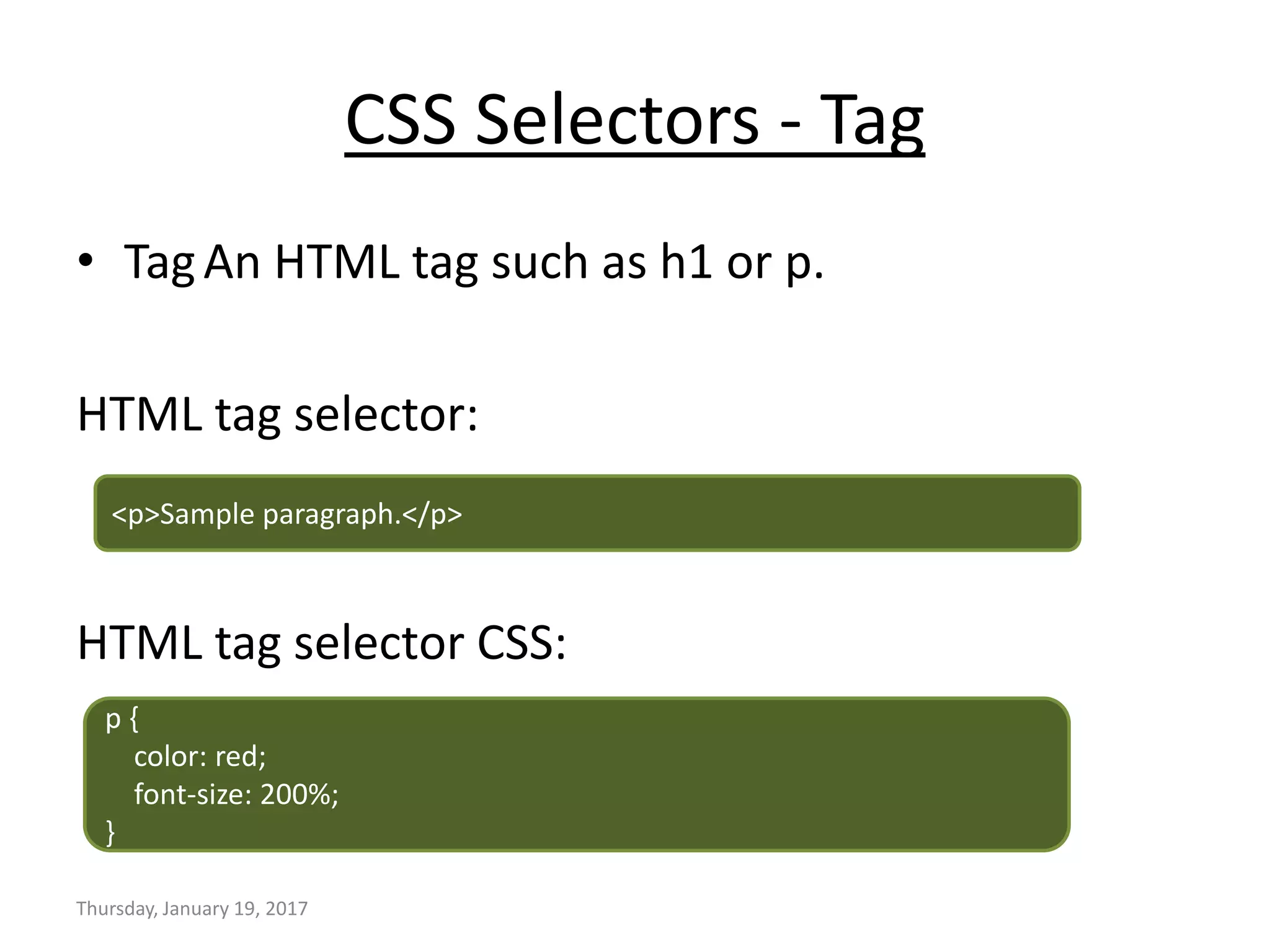 CSS Selectors - Tag
• TagAn HTML tag such as h1 or p.
HTML tag selector:
HTML tag selector CSS:
Thursday, January 19, 2017
<p>Sample paragraph.</p>
p {
color: red;
font-size: 200%;
}
 
