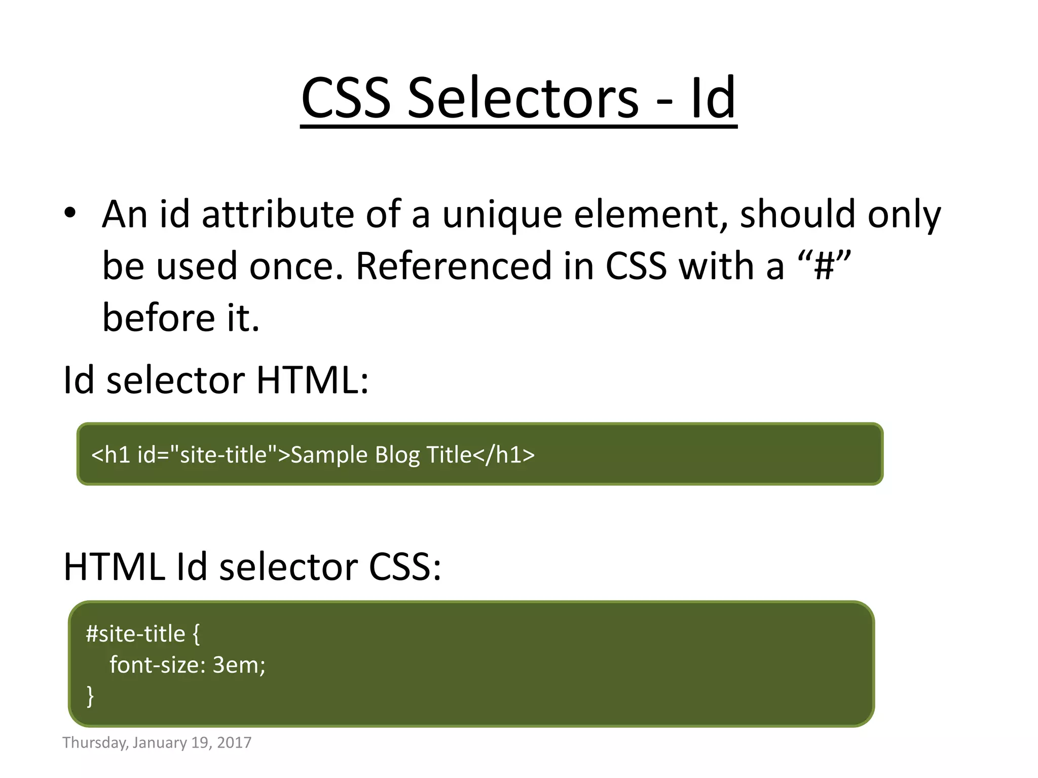 CSS Selectors - Id
• An id attribute of a unique element, should only
be used once. Referenced in CSS with a “#”
before it.
Id selector HTML:
HTML Id selector CSS:
Thursday, January 19, 2017
<h1 id="site-title">Sample Blog Title</h1>
#site-title {
font-size: 3em;
}
 