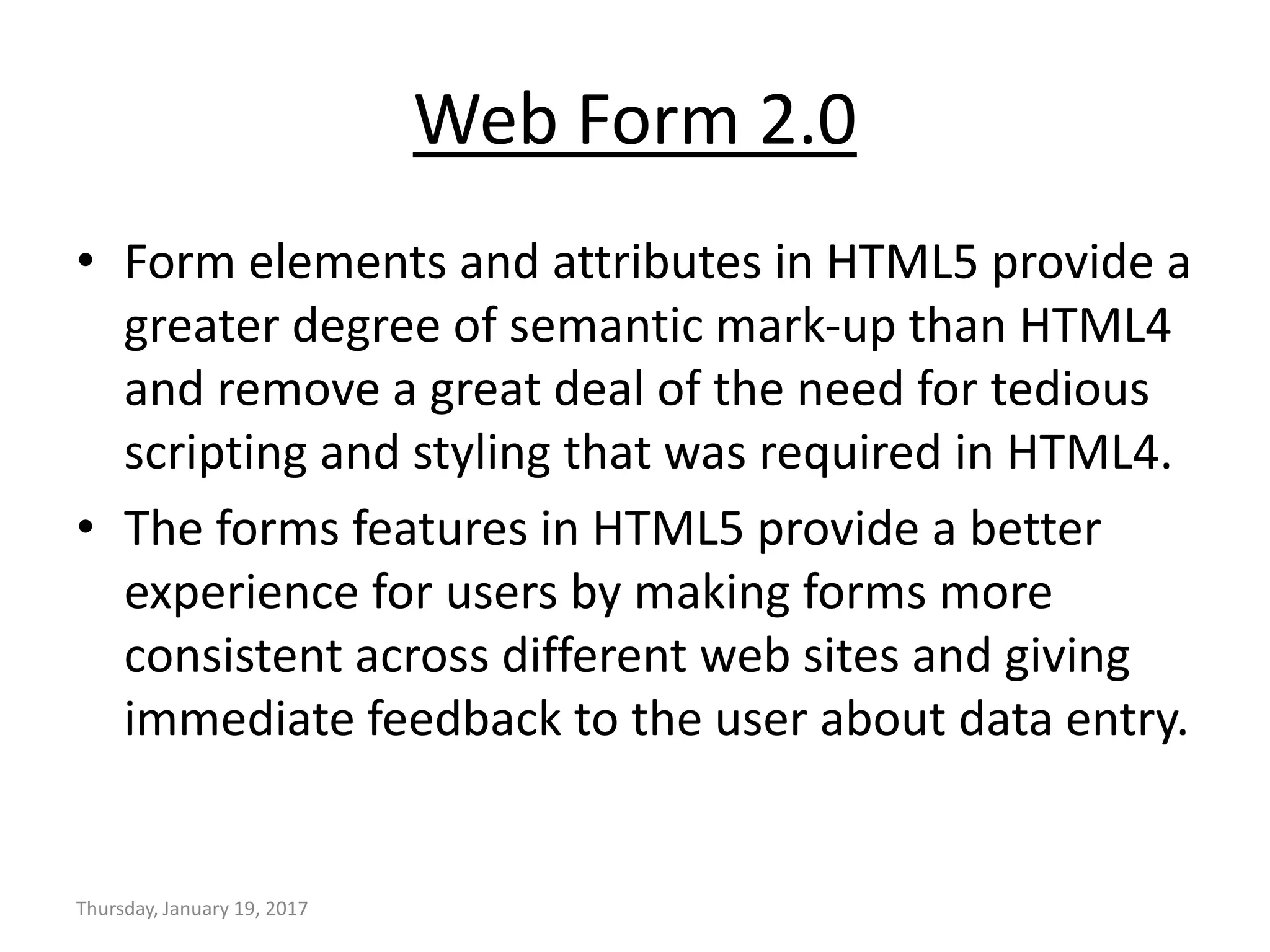 Web Form 2.0
• Form elements and attributes in HTML5 provide a
greater degree of semantic mark-up than HTML4
and remove a great deal of the need for tedious
scripting and styling that was required in HTML4.
• The forms features in HTML5 provide a better
experience for users by making forms more
consistent across different web sites and giving
immediate feedback to the user about data entry.
Thursday, January 19, 2017
 
