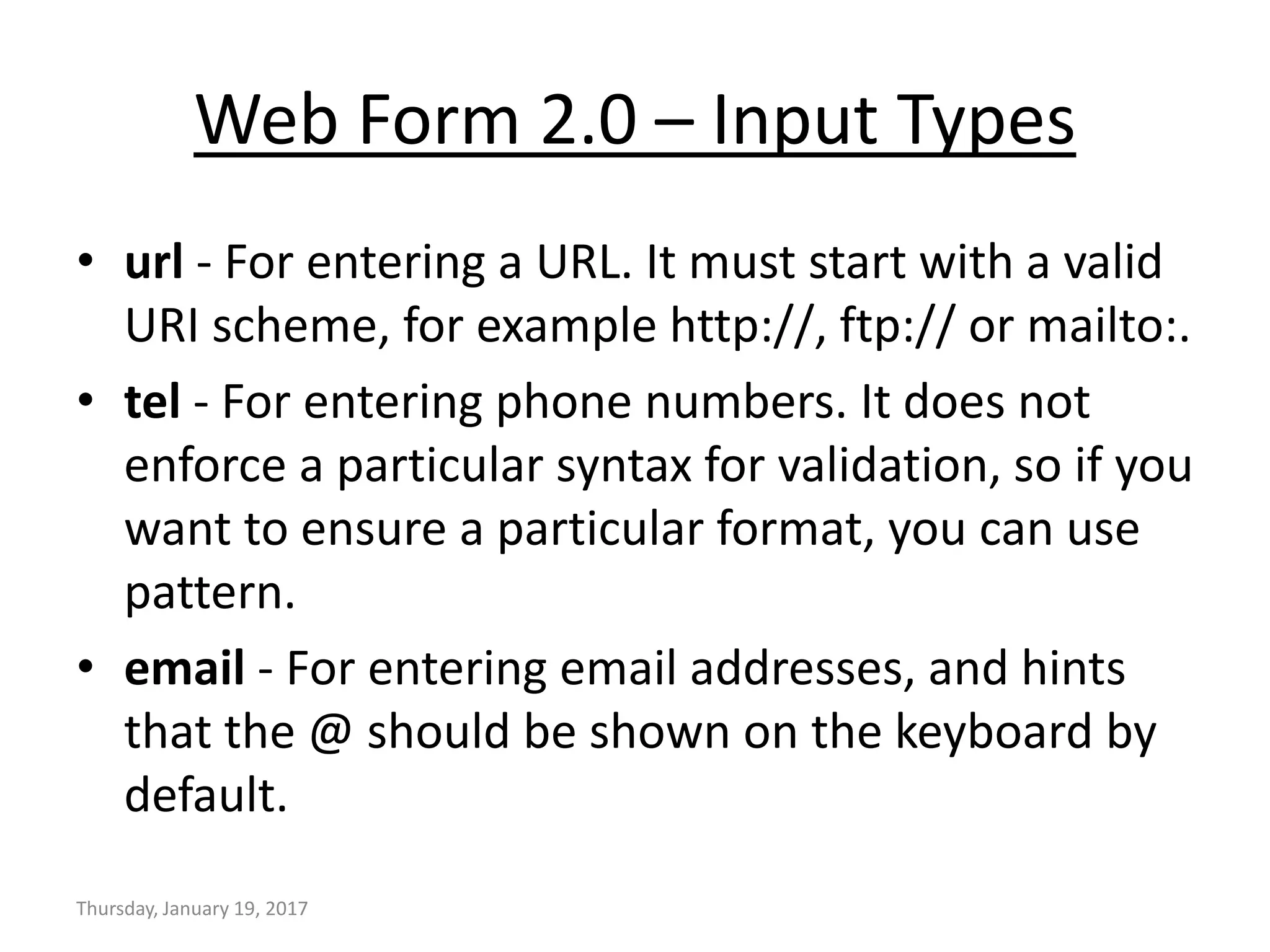 Web Form 2.0 – Input Types
• url - For entering a URL. It must start with a valid
URI scheme, for example http://, ftp:// or mailto:.
• tel - For entering phone numbers. It does not
enforce a particular syntax for validation, so if you
want to ensure a particular format, you can use
pattern.
• email - For entering email addresses, and hints
that the @ should be shown on the keyboard by
default.
Thursday, January 19, 2017
 