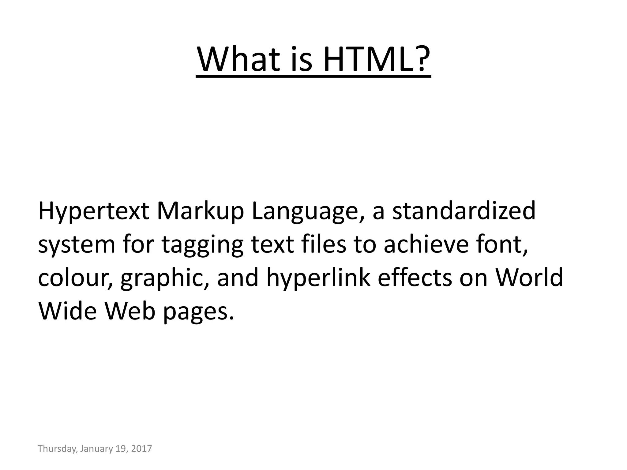 What is HTML?
Hypertext Markup Language, a standardized
system for tagging text files to achieve font,
colour, graphic, and hyperlink effects on World
Wide Web pages.
Thursday, January 19, 2017
 