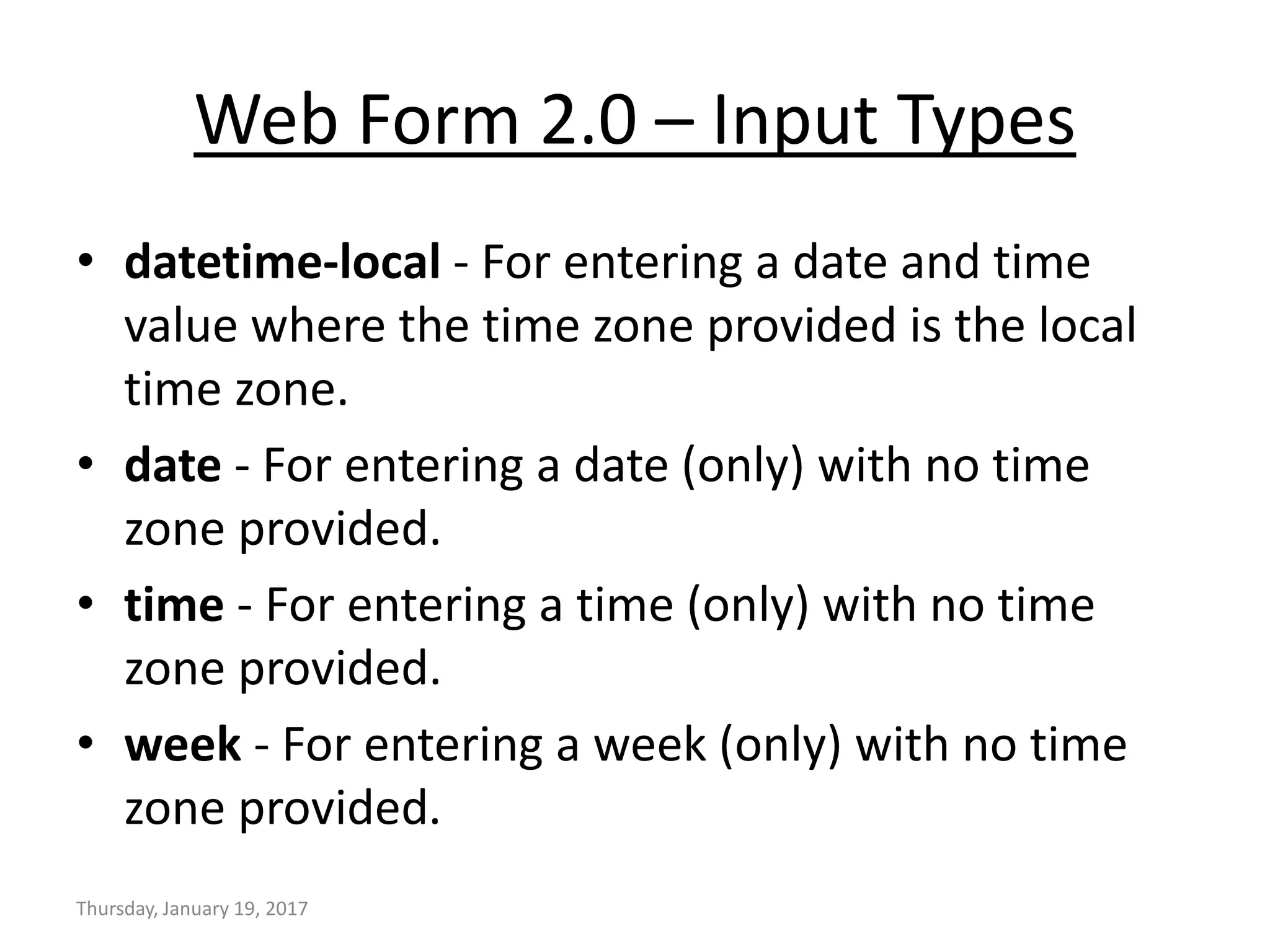 Web Form 2.0 – Input Types
• datetime-local - For entering a date and time
value where the time zone provided is the local
time zone.
• date - For entering a date (only) with no time
zone provided.
• time - For entering a time (only) with no time
zone provided.
• week - For entering a week (only) with no time
zone provided.
Thursday, January 19, 2017
 
