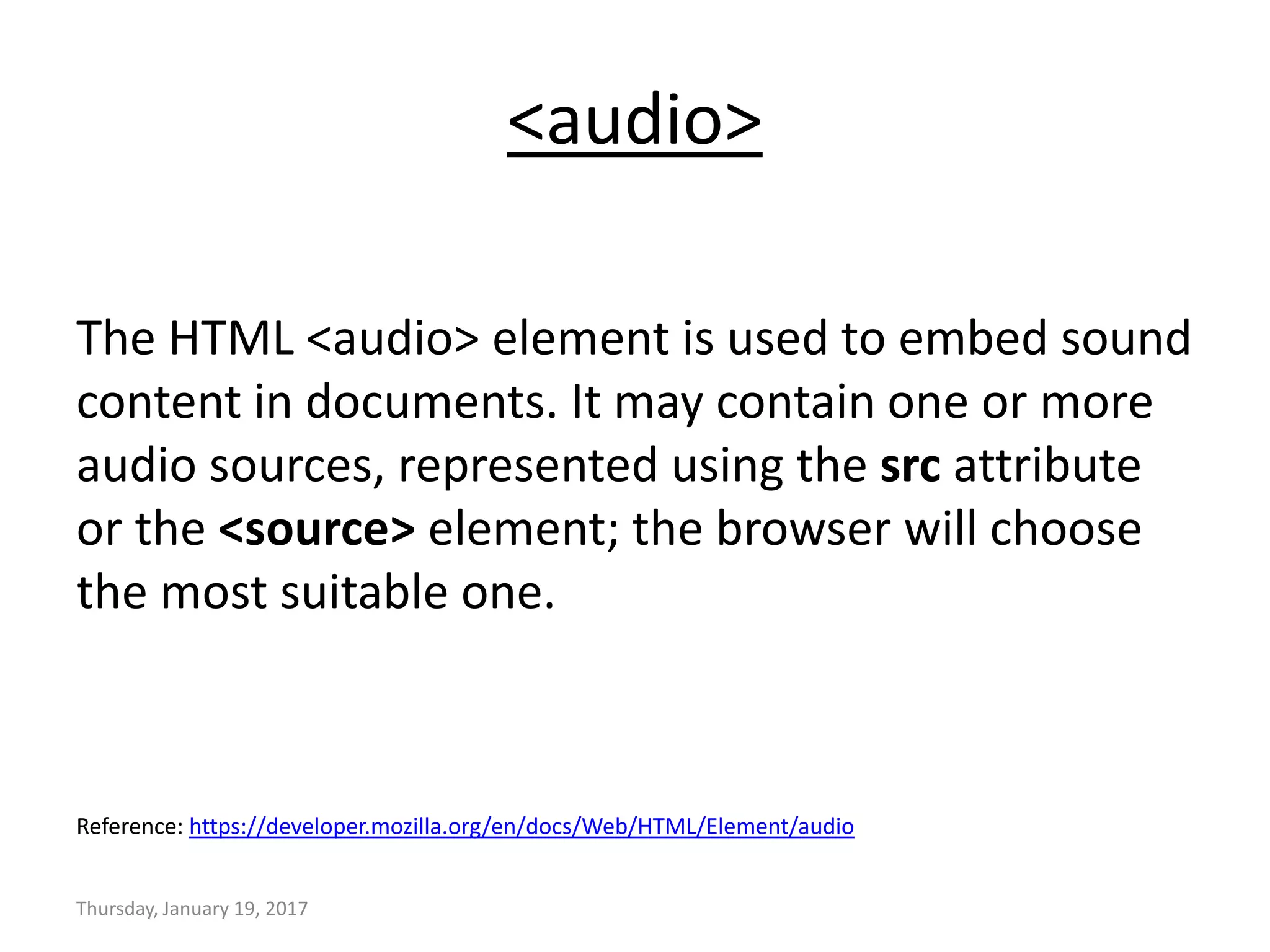 <audio>
The HTML <audio> element is used to embed sound
content in documents. It may contain one or more
audio sources, represented using the src attribute
or the <source> element; the browser will choose
the most suitable one.
Reference: https://developer.mozilla.org/en/docs/Web/HTML/Element/audio
Thursday, January 19, 2017
 