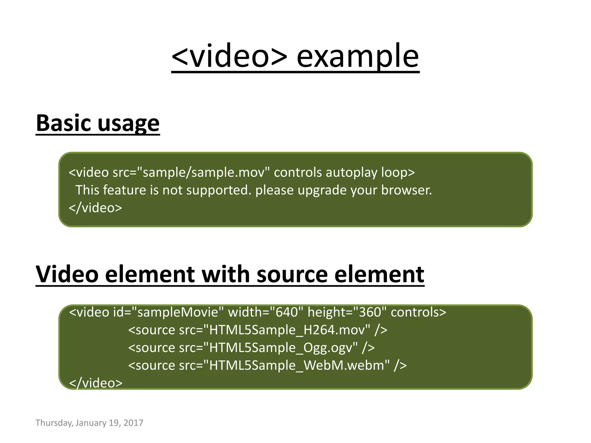<video> example
Basic usage
Video element with source element
Thursday, January 19, 2017
<video src="sample/sample.mov" controls autoplay loop>
This feature is not supported. please upgrade your browser.
</video>
<video id="sampleMovie" width="640" height="360" controls>
<source src="HTML5Sample_H264.mov" />
<source src="HTML5Sample_Ogg.ogv" />
<source src="HTML5Sample_WebM.webm" />
</video>
 