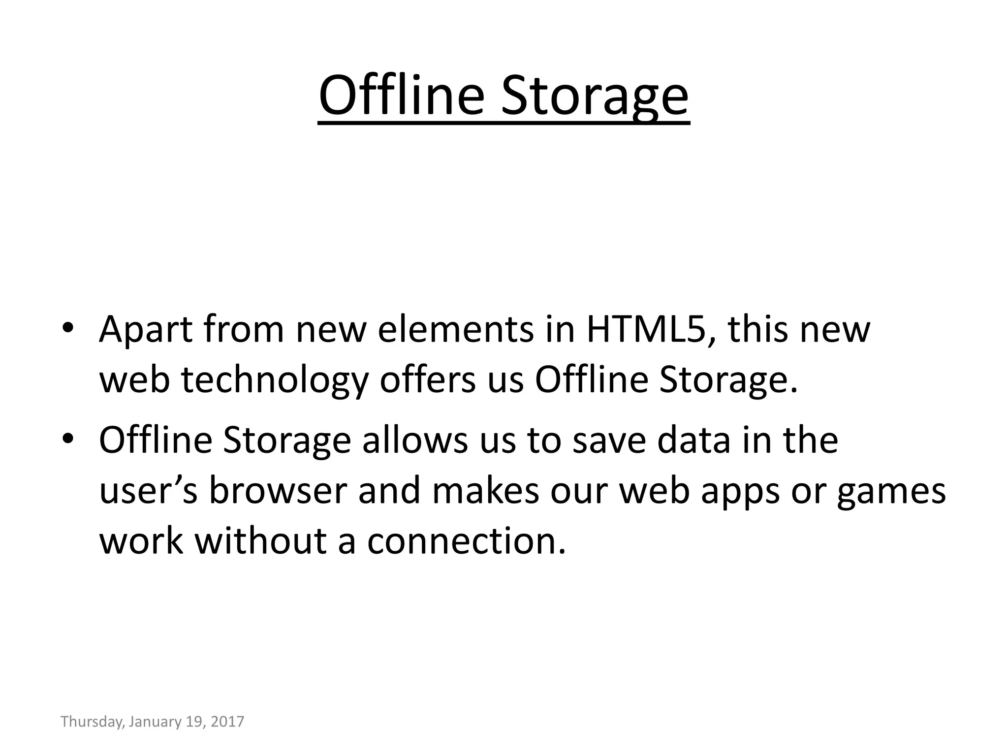 Offline Storage
• Apart from new elements in HTML5, this new
web technology offers us Offline Storage.
• Offline Storage allows us to save data in the
user’s browser and makes our web apps or games
work without a connection.
Thursday, January 19, 2017
 