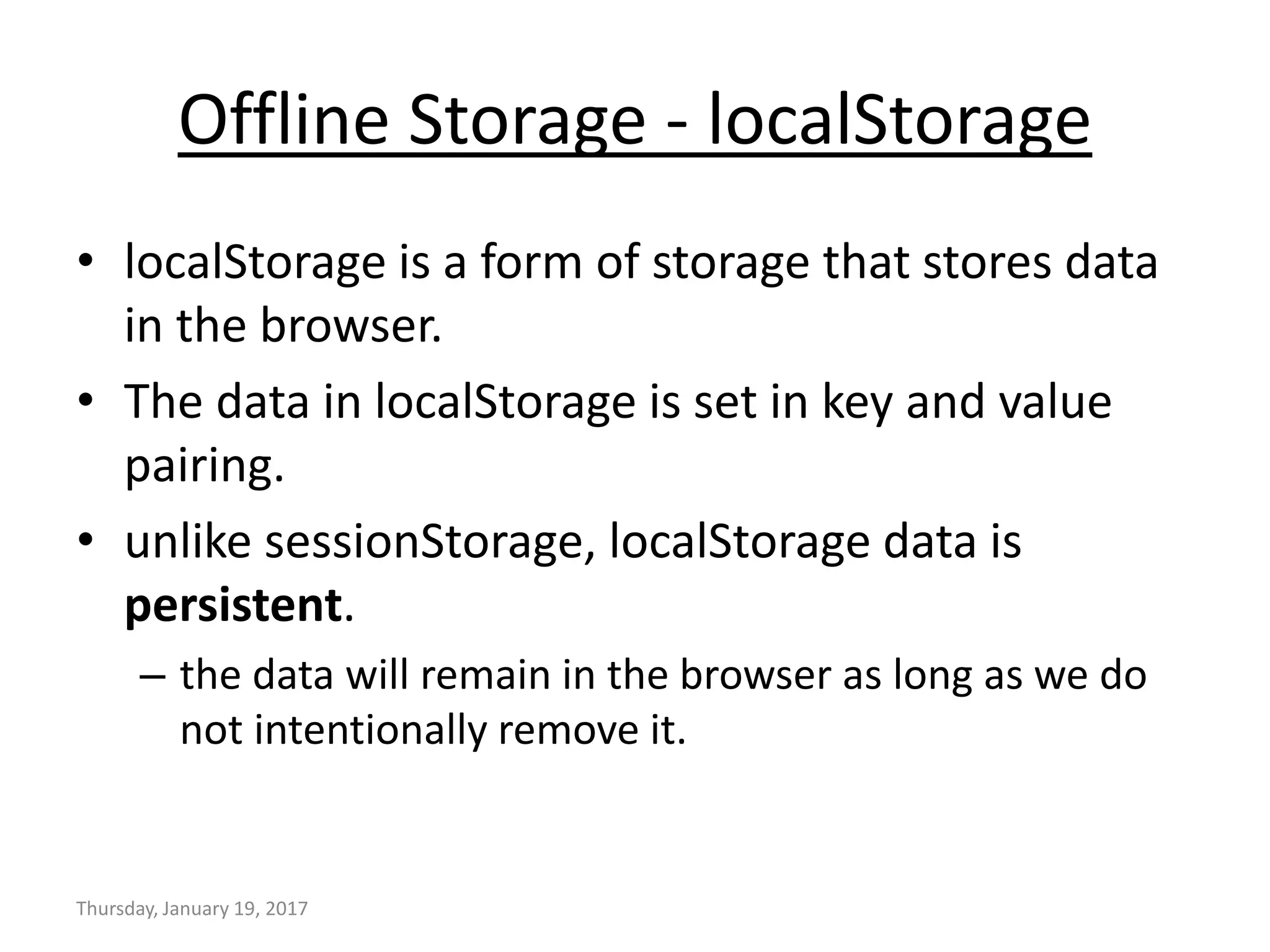 Offline Storage - localStorage
• localStorage is a form of storage that stores data
in the browser.
• The data in localStorage is set in key and value
pairing.
• unlike sessionStorage, localStorage data is
persistent.
– the data will remain in the browser as long as we do
not intentionally remove it.
Thursday, January 19, 2017
 