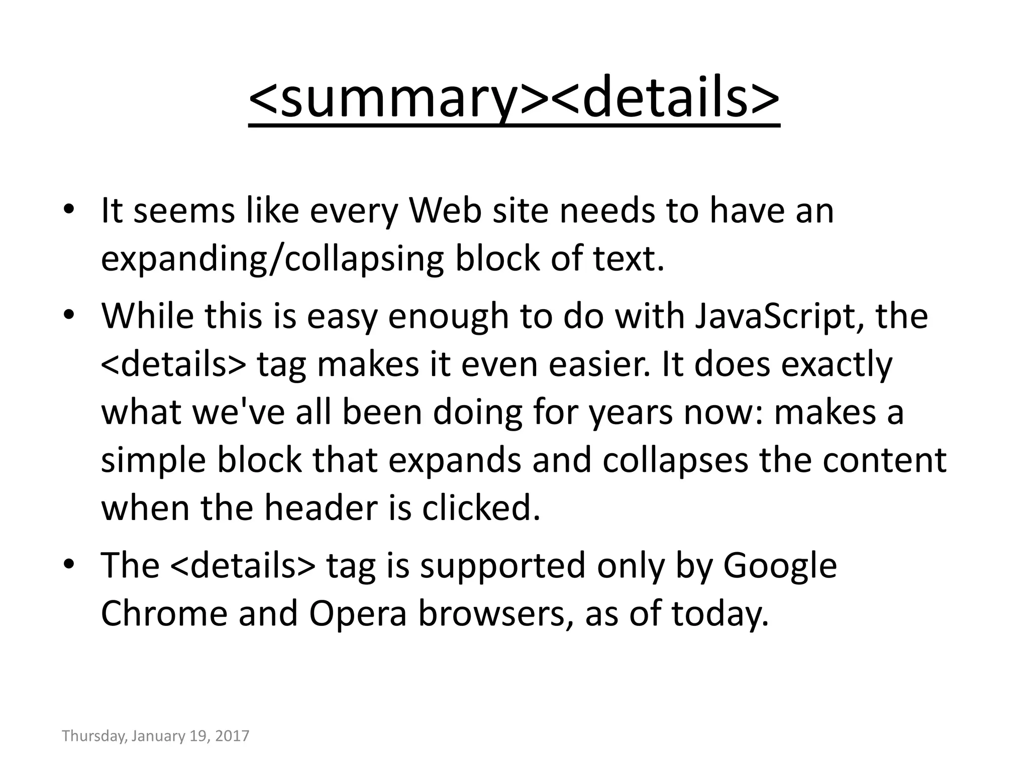<summary><details>
• It seems like every Web site needs to have an
expanding/collapsing block of text.
• While this is easy enough to do with JavaScript, the
<details> tag makes it even easier. It does exactly
what we've all been doing for years now: makes a
simple block that expands and collapses the content
when the header is clicked.
• The <details> tag is supported only by Google
Chrome and Opera browsers, as of today.
Thursday, January 19, 2017
 