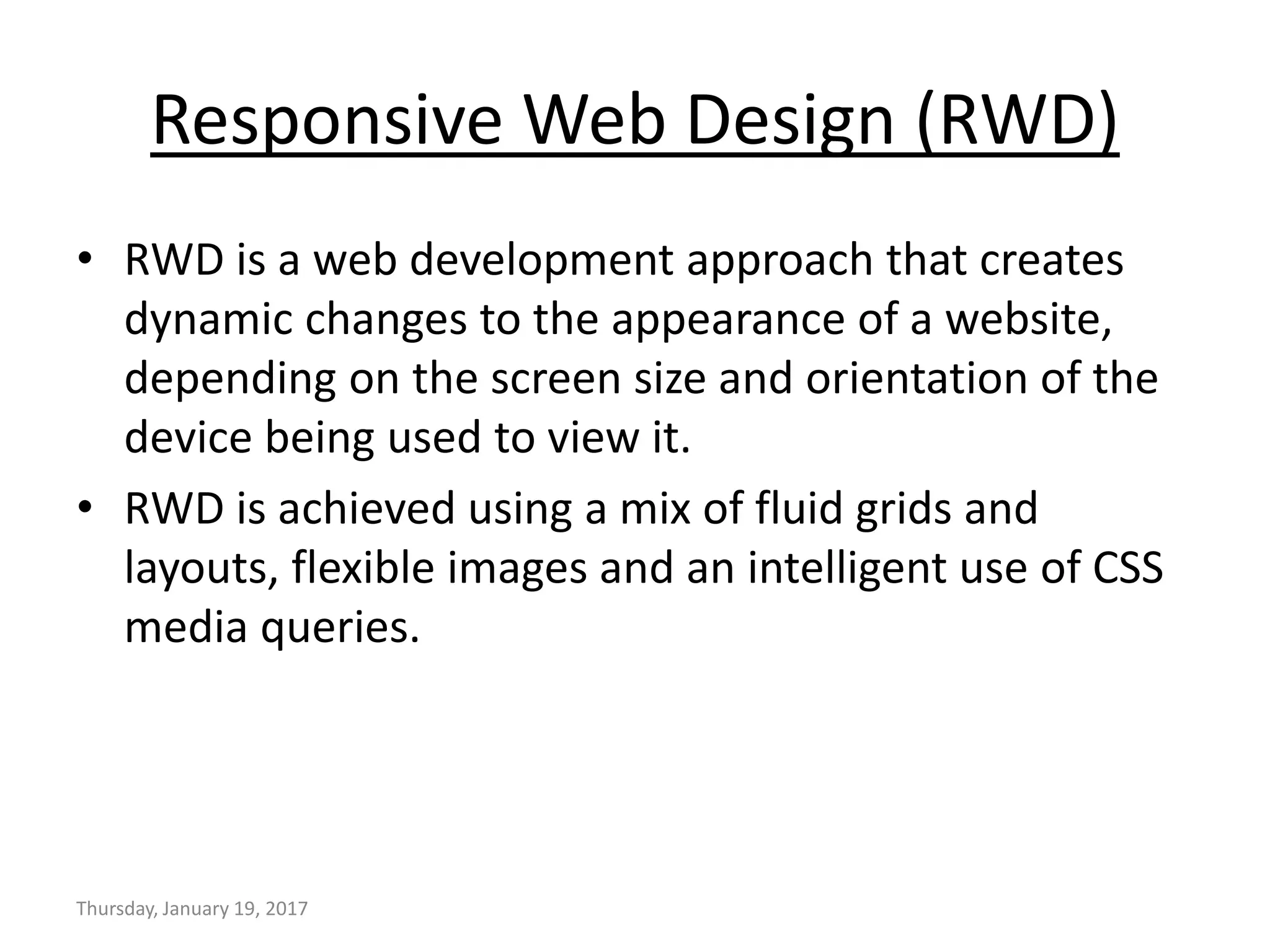 Responsive Web Design (RWD)
• RWD is a web development approach that creates
dynamic changes to the appearance of a website,
depending on the screen size and orientation of the
device being used to view it.
• RWD is achieved using a mix of fluid grids and
layouts, flexible images and an intelligent use of CSS
media queries.
Thursday, January 19, 2017
 