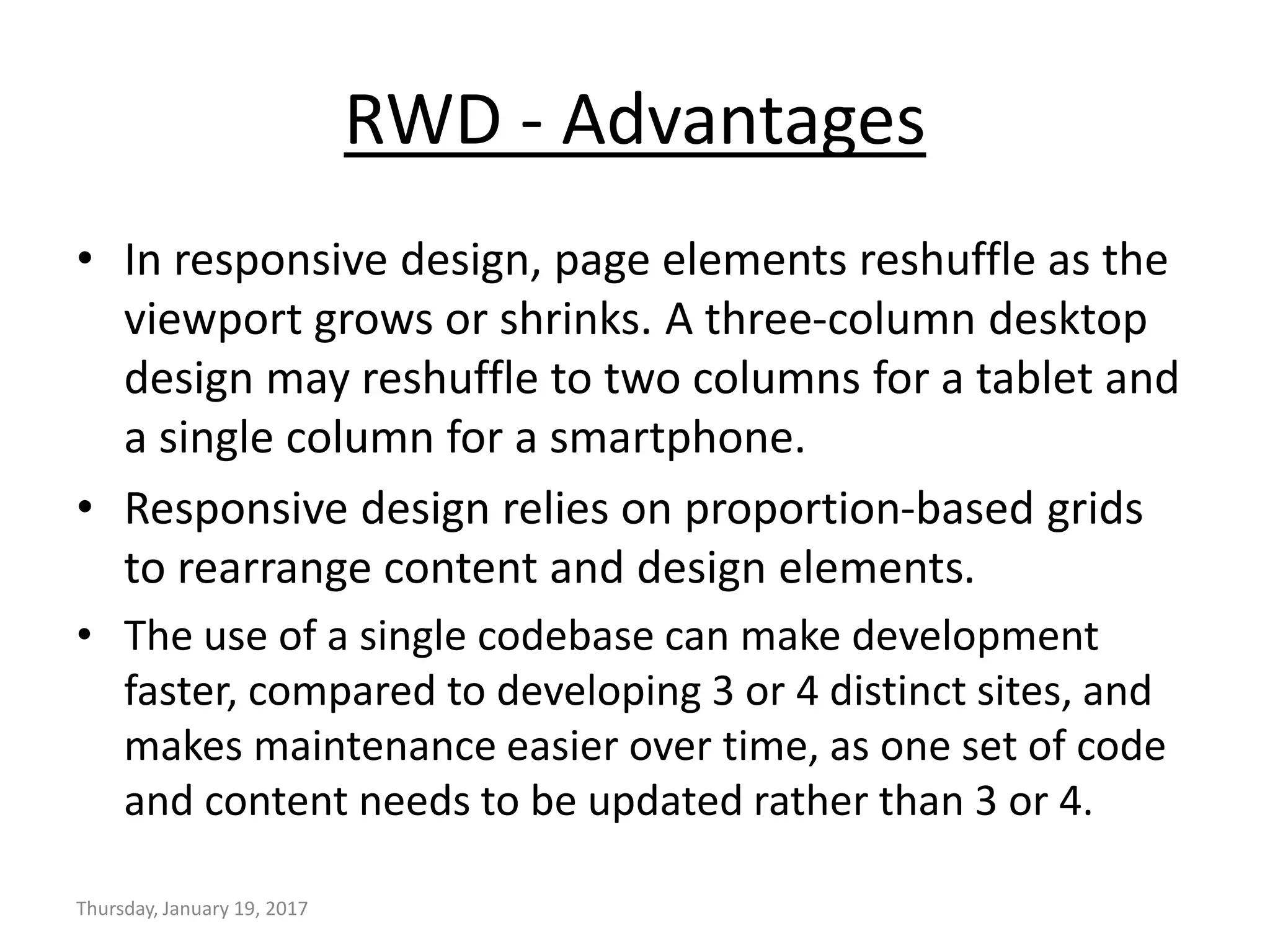 RWD - Advantages
• In responsive design, page elements reshuffle as the
viewport grows or shrinks. A three-column desktop
design may reshuffle to two columns for a tablet and
a single column for a smartphone.
• Responsive design relies on proportion-based grids
to rearrange content and design elements.
• The use of a single codebase can make development
faster, compared to developing 3 or 4 distinct sites, and
makes maintenance easier over time, as one set of code
and content needs to be updated rather than 3 or 4.
Thursday, January 19, 2017
 