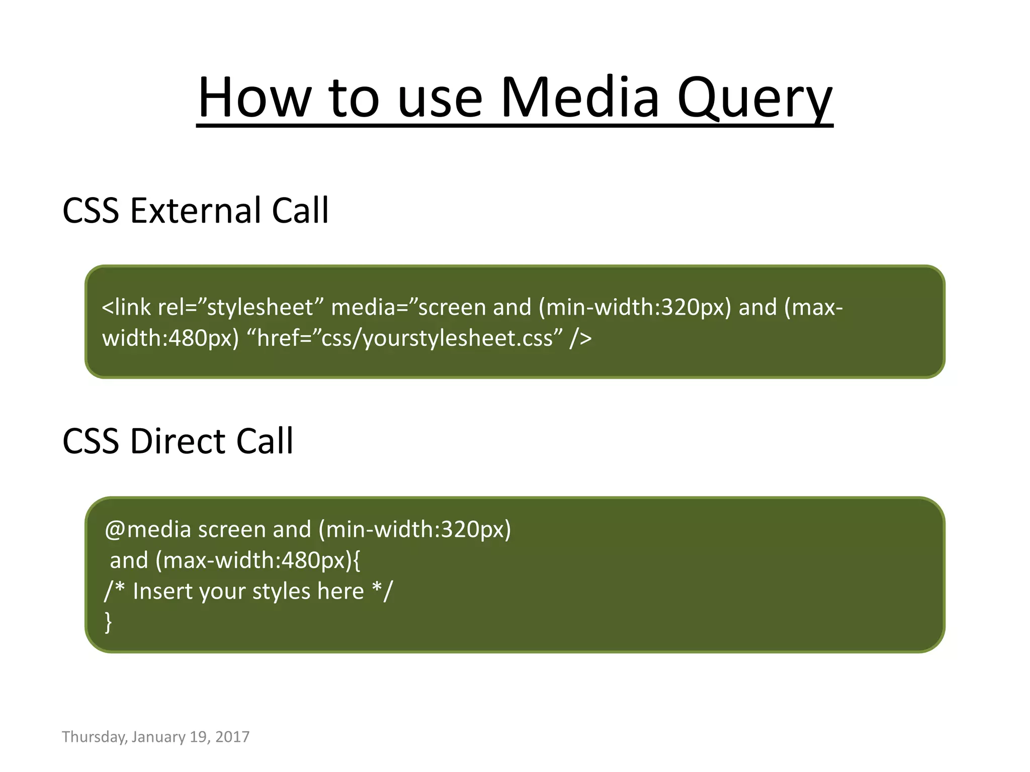 How to use Media Query
CSS External Call
CSS Direct Call
Thursday, January 19, 2017
<link rel=”stylesheet” media=”screen and (min-width:320px) and (max-
width:480px) “href=”css/yourstylesheet.css” />
@media screen and (min-width:320px)
and (max-width:480px){
/* Insert your styles here */
}
 