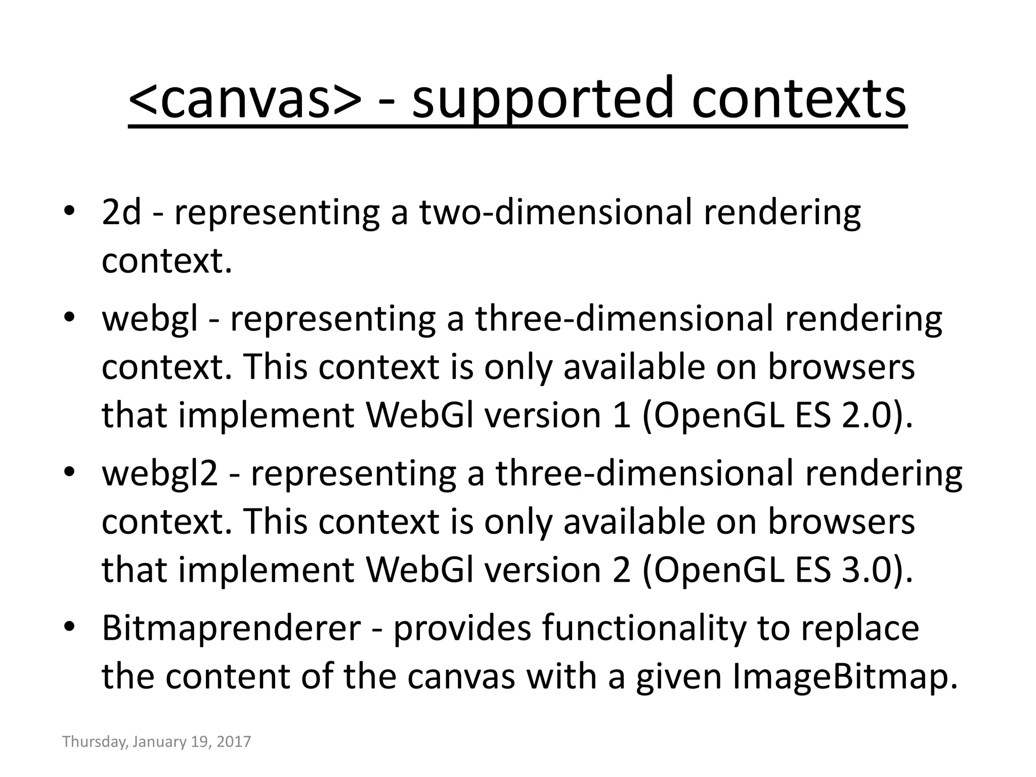 <canvas> - supported contexts
• 2d - representing a two-dimensional rendering
context.
• webgl - representing a three-dimensional rendering
context. This context is only available on browsers
that implement WebGl version 1 (OpenGL ES 2.0).
• webgl2 - representing a three-dimensional rendering
context. This context is only available on browsers
that implement WebGl version 2 (OpenGL ES 3.0).
• Bitmaprenderer - provides functionality to replace
the content of the canvas with a given ImageBitmap.
Thursday, January 19, 2017
 