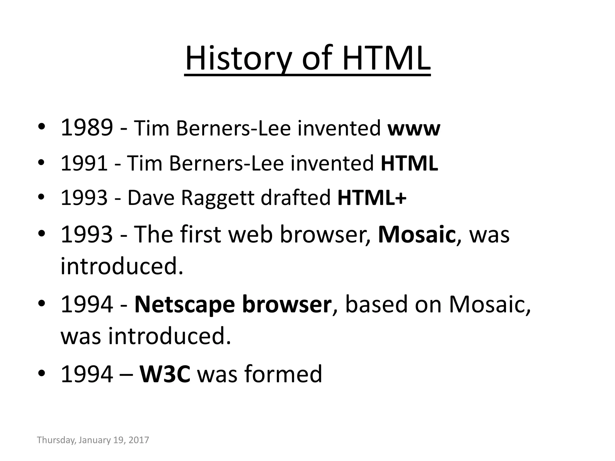 History of HTML
• 1989 - Tim Berners-Lee invented www
• 1991 - Tim Berners-Lee invented HTML
• 1993 - Dave Raggett drafted HTML+
• 1993 - The first web browser, Mosaic, was
introduced.
• 1994 - Netscape browser, based on Mosaic,
was introduced.
• 1994 – W3C was formed
Thursday, January 19, 2017
 