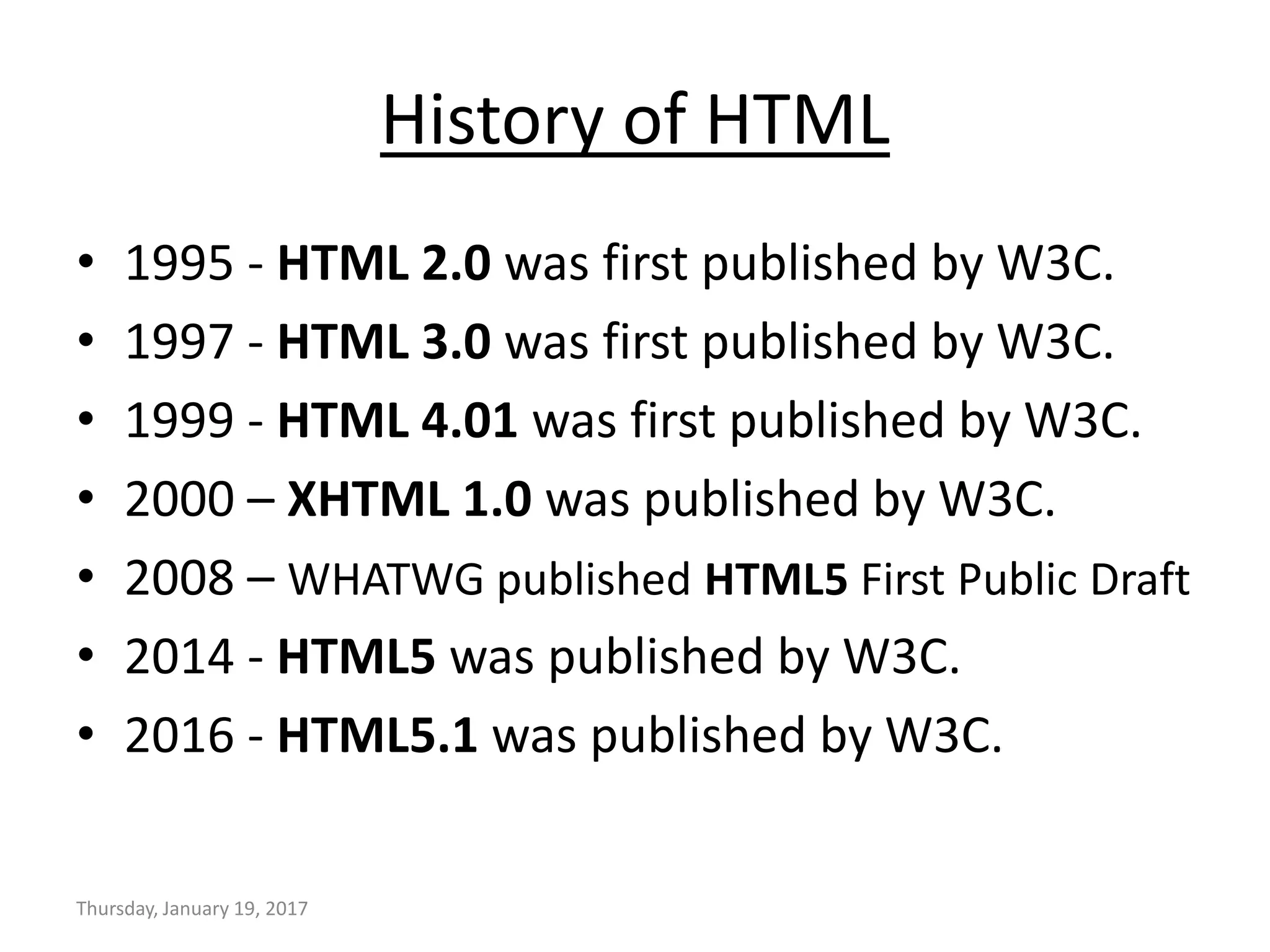 History of HTML
• 1995 - HTML 2.0 was first published by W3C.
• 1997 - HTML 3.0 was first published by W3C.
• 1999 - HTML 4.01 was first published by W3C.
• 2000 – XHTML 1.0 was published by W3C.
• 2008 – WHATWG published HTML5 First Public Draft
• 2014 - HTML5 was published by W3C.
• 2016 - HTML5.1 was published by W3C.
Thursday, January 19, 2017
 